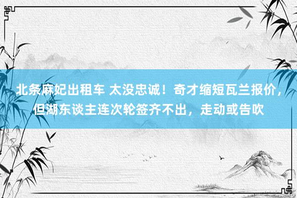 北条麻妃出租车 太没忠诚！奇才缩短瓦兰报价，但湖东谈主连次轮签齐不出，走动或告吹