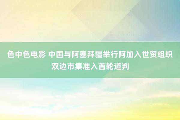 色中色电影 中国与阿塞拜疆举行阿加入世贸组织双边市集准入首轮道判