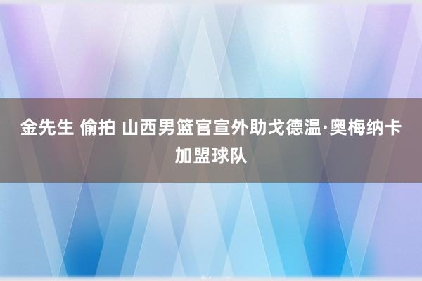 金先生 偷拍 山西男篮官宣外助戈德温·奥梅纳卡加盟球队