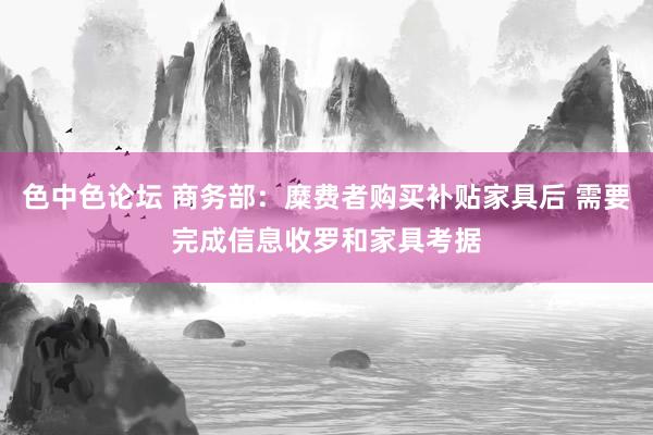 色中色论坛 商务部：糜费者购买补贴家具后 需要完成信息收罗和家具考据