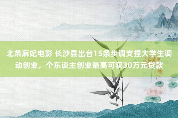 北条麻妃电影 长沙县出台15条步调支捏大学生调动创业，个东谈主创业最高可获30万元贷款