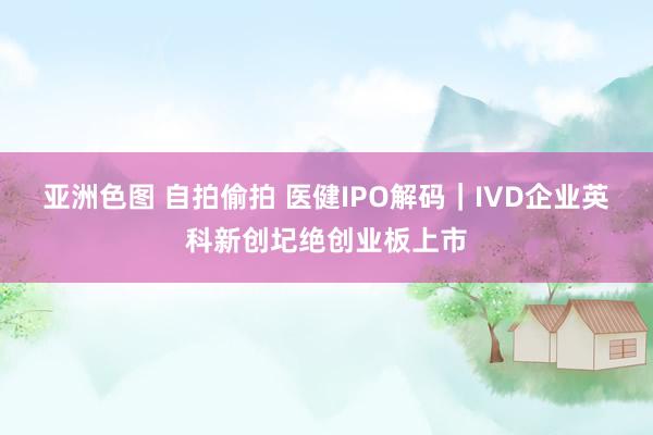 亚洲色图 自拍偷拍 医健IPO解码｜IVD企业英科新创圮绝创业板上市