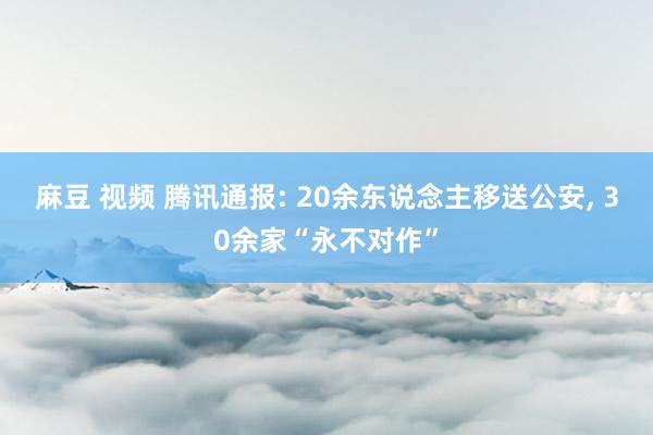 麻豆 视频 腾讯通报: 20余东说念主移送公安， 30余家“永不对作”