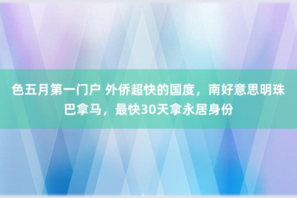 色五月第一门户 外侨超快的国度，南好意思明珠巴拿马，最快30天拿永居身份