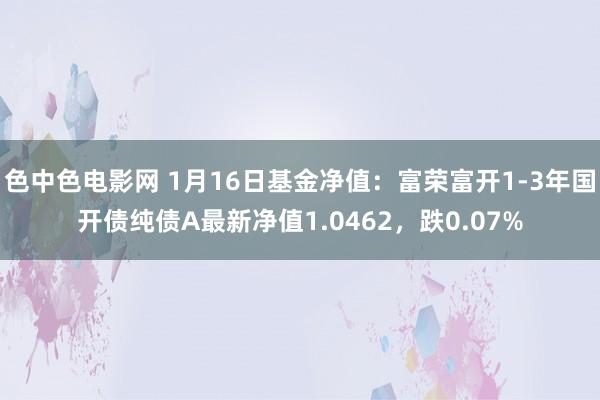 色中色电影网 1月16日基金净值：富荣富开1-3年国开债纯债A最新净值1.0462，跌0.07%