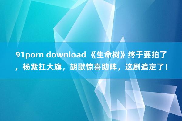 91porn download 《生命树》终于要拍了，杨紫扛大旗，胡歌惊喜助阵，这剧追定了！