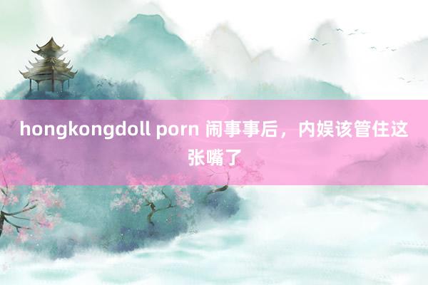 hongkongdoll porn 闹事事后，内娱该管住这张嘴了