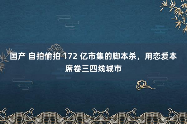 国产 自拍偷拍 172 亿市集的脚本杀，用恋爱本席卷三四线城市