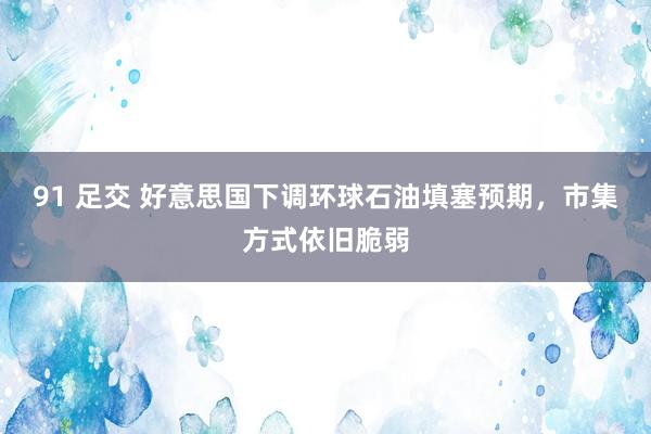 91 足交 好意思国下调环球石油填塞预期，市集方式依旧脆弱