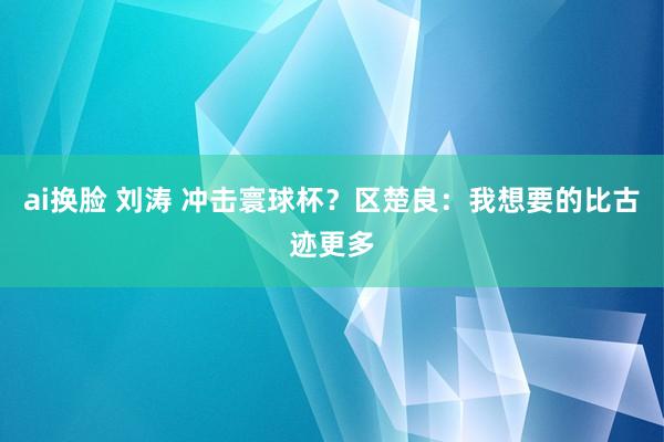 ai换脸 刘涛 冲击寰球杯？区楚良：我想要的比古迹更多