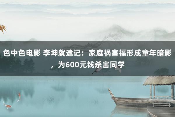 色中色电影 李坤就逮记：家庭祸害福形成童年暗影，为600元钱杀害同学