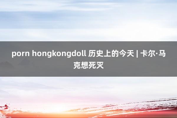 porn hongkongdoll 历史上的今天 | 卡尔·马克想死灭