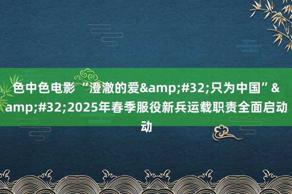 色中色电影 “澄澈的爱&#32;只为中国”&#32;2025年春季服役新兵运载职责全面启动