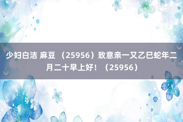 少妇白洁 麻豆 （25956）致意亲一又乙巳蛇年二月二十早上好！（25956）