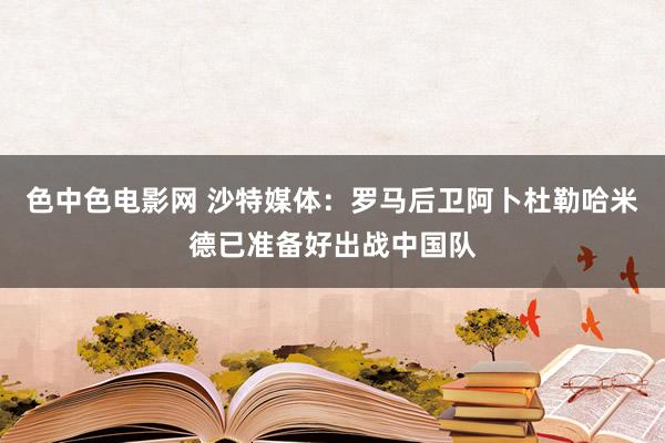 色中色电影网 沙特媒体：罗马后卫阿卜杜勒哈米德已准备好出战中国队